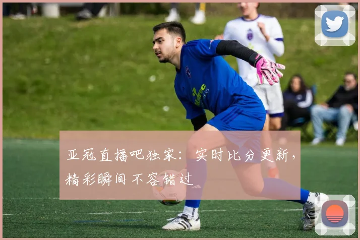 亚冠直播吧独家：实时比分更新，精彩瞬间不容错过