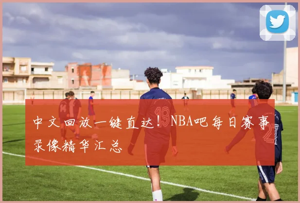 中文回放一键直达！NBA吧每日赛事录像精华汇总
